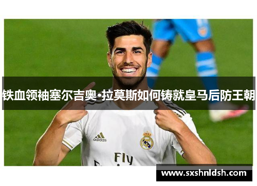 铁血领袖塞尔吉奥·拉莫斯如何铸就皇马后防王朝 铁血领袖塞尔吉奥·拉莫斯如何铸就皇马后防王朝