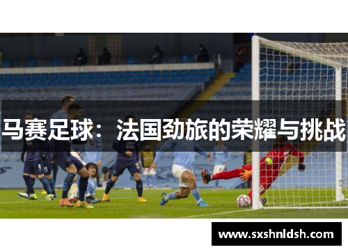 马赛足球:法国劲旅的荣耀与挑战 马赛足球:法国劲旅的荣耀与挑战