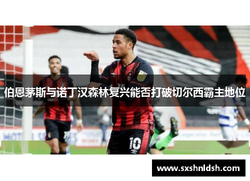 伯恩茅斯与诺丁汉森林复兴能否打破切尔西霸主地位 伯恩茅斯与诺丁汉森林复兴能否打破切尔西霸主地位