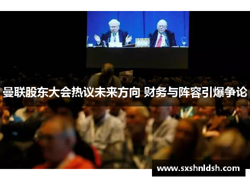 曼联股东大会热议未来方向 财务与阵容引爆争论 曼联股东大会热议未来方向 财务与阵容引爆争论